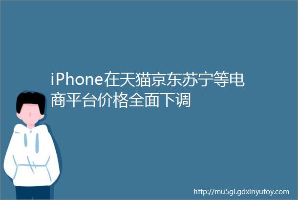 iPhone在天猫京东苏宁等电商平台价格全面下调